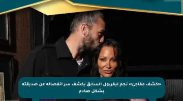 «كشف مفاجئ» نجم ليفربول السابق يكشف سر انفصاله عن صديقته بشكل صادم